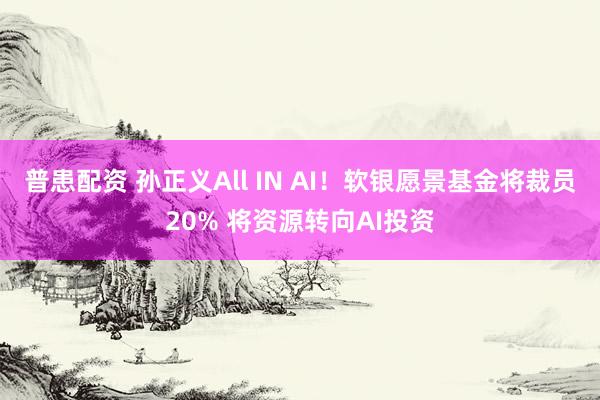 普患配资 孙正义All IN AI！软银愿景基金将裁员20% 将资源转向AI投资