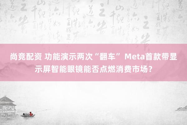 尚竞配资 功能演示两次“翻车” Meta首款带显示屏智能眼镜能否点燃消费市场？