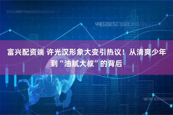 富兴配资端 许光汉形象大变引热议！从清爽少年到“油腻大叔”的背后