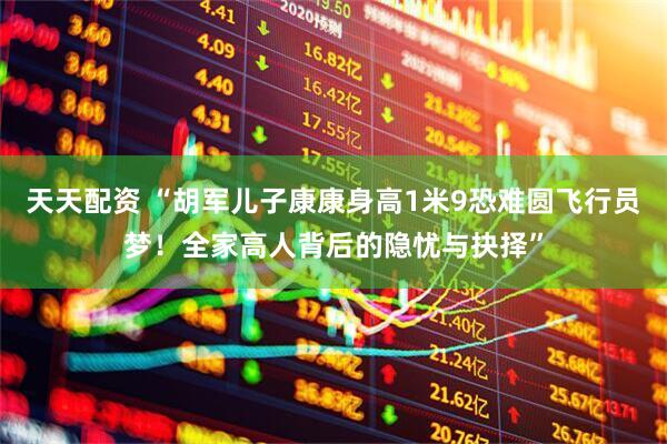 天天配资 “胡军儿子康康身高1米9恐难圆飞行员梦！全家高人背后的隐忧与抉择”
