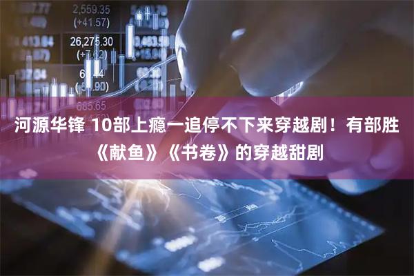 河源华锋 10部上瘾一追停不下来穿越剧！有部胜《献鱼》《书卷》的穿越甜剧