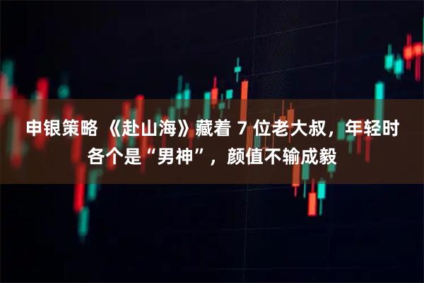 申银策略 《赴山海》藏着 7 位老大叔，年轻时各个是“男神”，颜值不输成毅