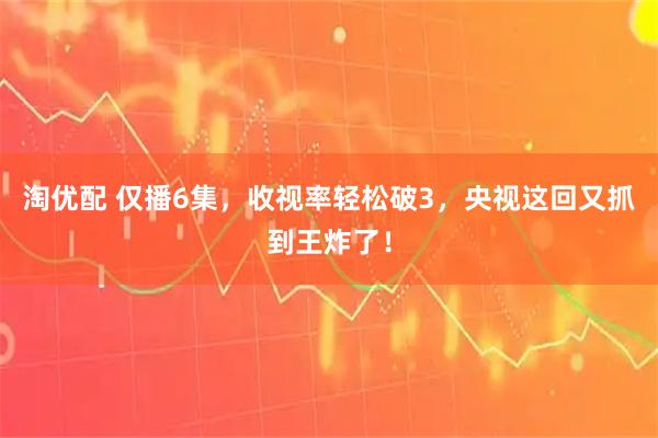 淘优配 仅播6集，收视率轻松破3，央视这回又抓到王炸了！