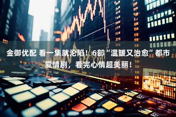 金御优配 看一集就沦陷！6部“温暖又治愈”都市爱情剧，看完心情超美丽！