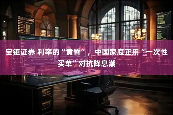 宝钜证券 利率的“黄昏”，中国家庭正用“一次性买单”对抗降息潮
