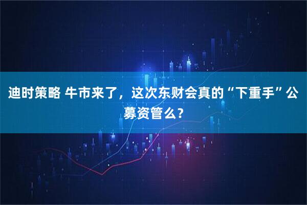 迪时策略 牛市来了，这次东财会真的“下重手”公募资管么？