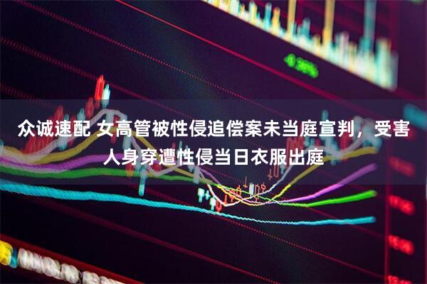 众诚速配 女高管被性侵追偿案未当庭宣判，受害人身穿遭性侵当日衣服出庭