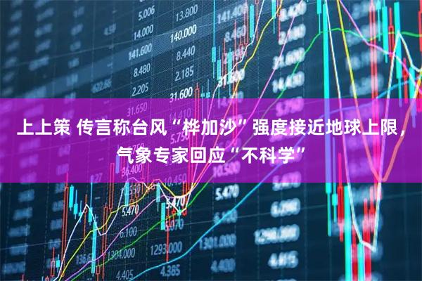 上上策 传言称台风“桦加沙”强度接近地球上限，气象专家回应“不科学”