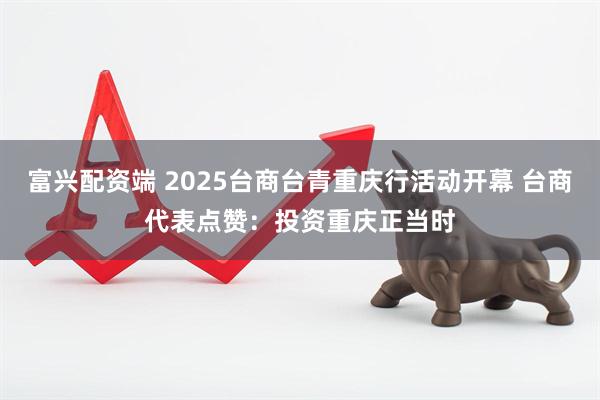 富兴配资端 2025台商台青重庆行活动开幕 台商代表点赞：投资重庆正当时