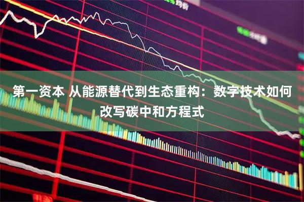 第一资本 从能源替代到生态重构：数字技术如何改写碳中和方程式