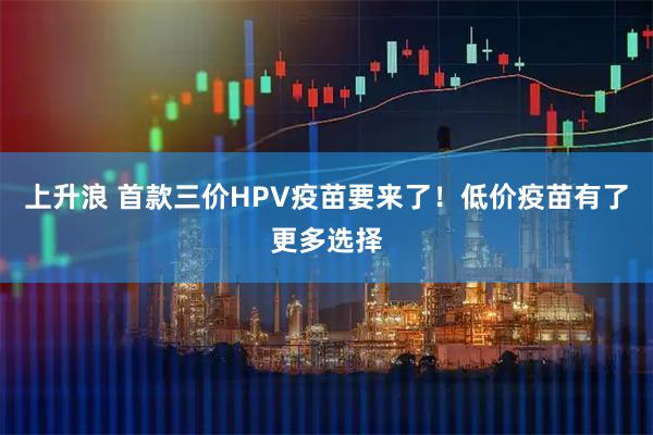 上升浪 首款三价HPV疫苗要来了！低价疫苗有了更多选择