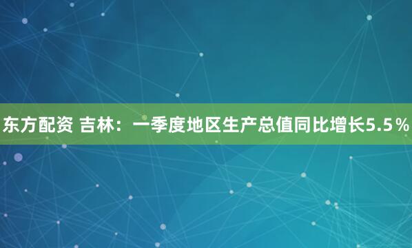 东方配资 吉林：一季度地区生产总值同比增长5.5％