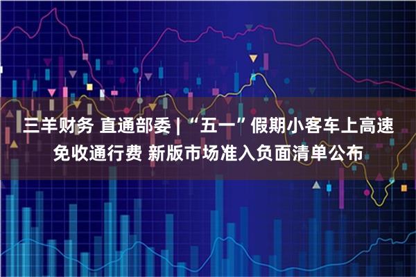 三羊财务 直通部委 | “五一”假期小客车上高速免收通行费 新版市场准入负面清单公布