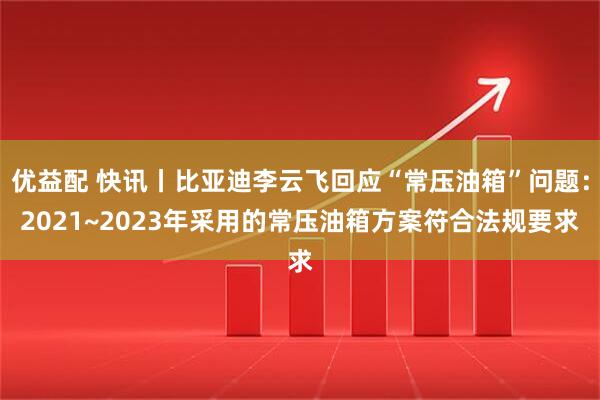 优益配 快讯丨比亚迪李云飞回应“常压油箱”问题：2021~2023年采用的常压油箱方案符合法规要求