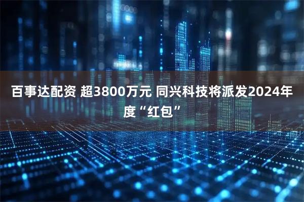 百事达配资 超3800万元 同兴科技将派发2024年度“红包”