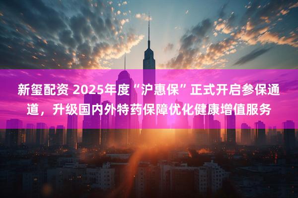 新玺配资 2025年度“沪惠保”正式开启参保通道，升级国内外特药保障优化健康增值服务