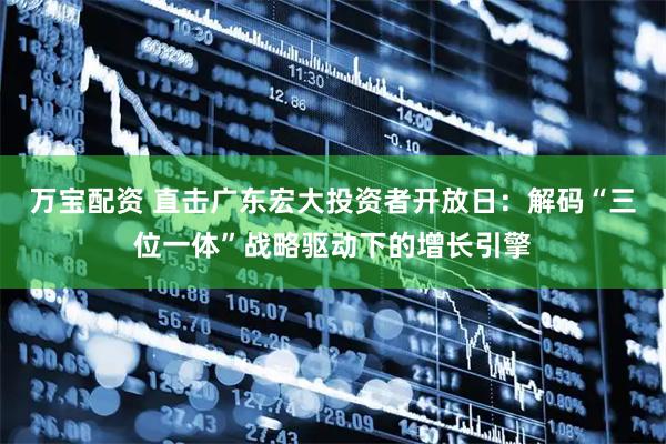 万宝配资 直击广东宏大投资者开放日：解码“三位一体”战略驱动下的增长引擎