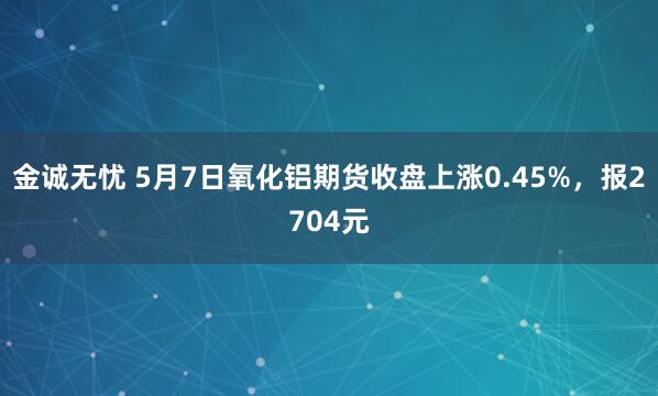 金诚无忧 5月7日氧化铝期货收盘上涨0.45%，报2704元