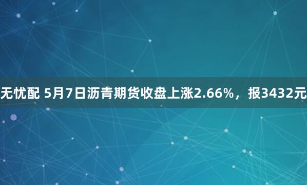 无忧配 5月7日沥青期货收盘上涨2.66%，报3432元