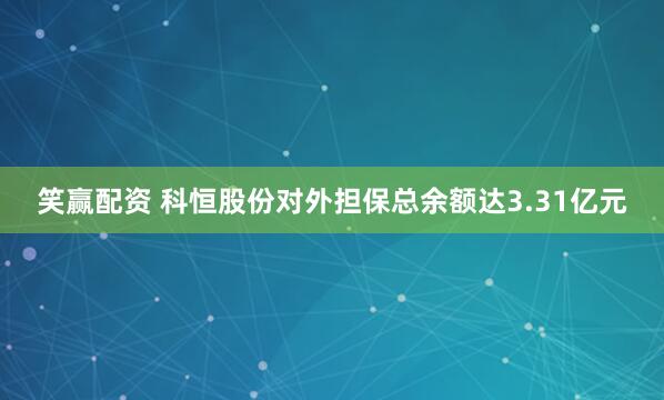 笑赢配资 科恒股份对外担保总余额达3.31亿元