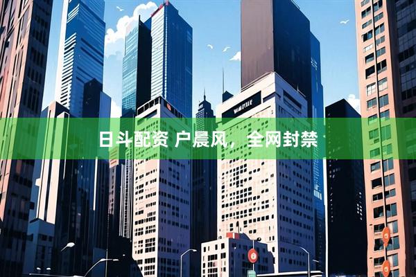 日斗配资 户晨风，全网封禁