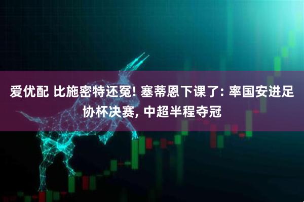 爱优配 比施密特还冤! 塞蒂恩下课了: 率国安进足协杯决赛, 中超半程夺冠