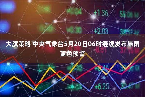 大旗策略 中央气象台5月20日06时继续发布暴雨蓝色预警