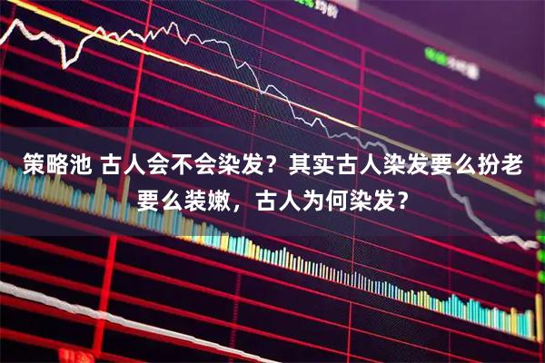 策略池 古人会不会染发？其实古人染发要么扮老要么装嫩，古人为何染发？