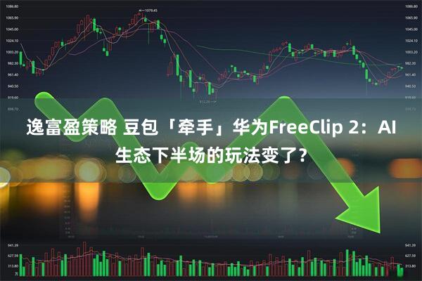 逸富盈策略 豆包「牵手」华为FreeClip 2：AI生态下半场的玩法变了？