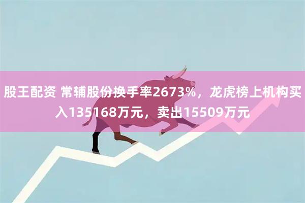 股王配资 常辅股份换手率2673%，龙虎榜上机构买入135168万元，卖出15509万元
