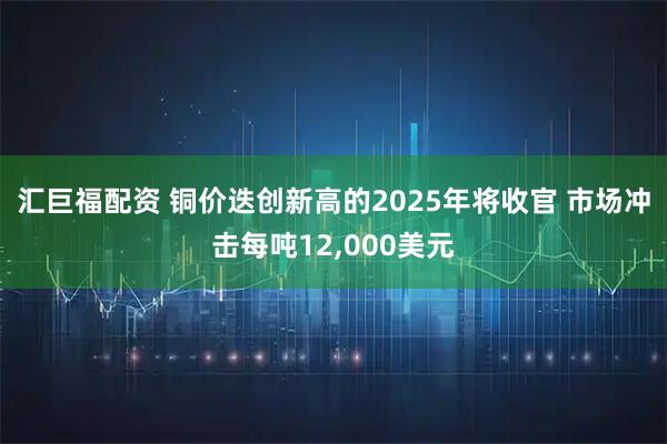 汇巨福配资 铜价迭创新高的2025年将收官 市场冲击每吨12,000美元