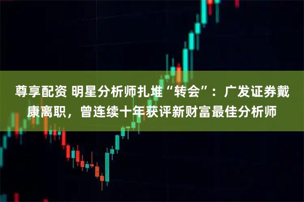 尊享配资 明星分析师扎堆“转会”：广发证券戴康离职，曾连续十年获评新财富最佳分析师