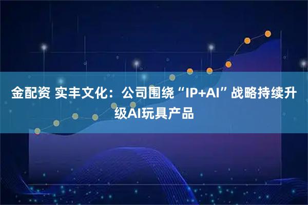 金配资 实丰文化：公司围绕“IP+AI”战略持续升级AI玩具产品