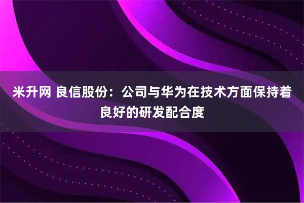 米升网 良信股份：公司与华为在技术方面保持着良好的研发配合度