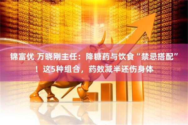 锦富优 万晓刚主任：降糖药与饮食“禁忌搭配”！这5种组合，药效减半还伤身体